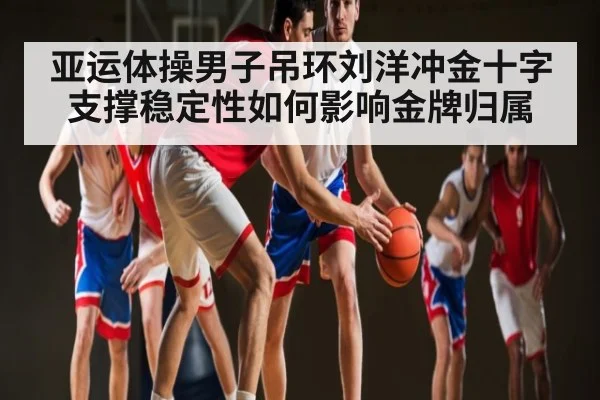 亚运体操男子吊环刘洋冲金十字支撑稳定性如何影响金牌归属