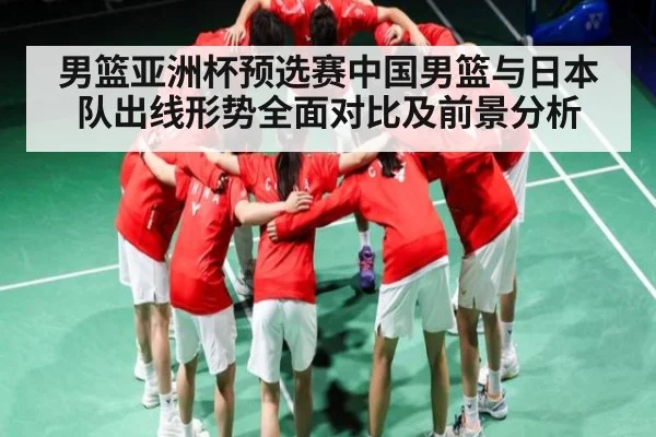 男篮亚洲杯预选赛中国男篮与日本队出线形势全面对比及前景分析