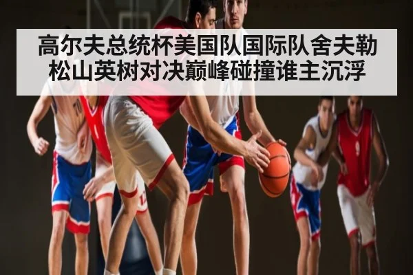 高尔夫总统杯美国队国际队舍夫勒松山英树对决巅峰碰撞谁主沉浮